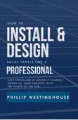 How to Install & Design Solar Panels like a Professional: Save Thousands by Doing It Yourself: Power All Your Projects with the Power of the Sun - Phillip Westinghouse