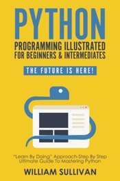 Python Programming Illustrated For Beginners & Intermediates: “Learn By Doing” Approach-Step By Step Ultimate Guide To Mastering Python: The Future Is Here!