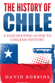 The History of Chile: A Fascinating Guide to Chilean History - David Robbins