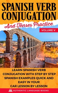 Spanish Verb Conjugation and Tenses Practice Volume V: Learn Spanish Verb Conjugation with Step by Step Spanish Examples Quick and Easy in Your Car Lesson by Lesson by Authentic Language Books