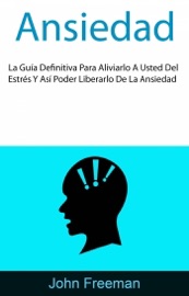 Ansiedad: La Guía Definitiva Para Aliviarlo A Usted Del Estrés Y Así Poder Liberarlo De La Ansiedad - John Freeman