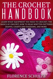 The Crochet Handbook. Learn what Equipment you need to Crochet, The Basics of Crochet, How to Read Written Patterns, Graphs, Charts and Diagrams, and More - Florence Schultz
