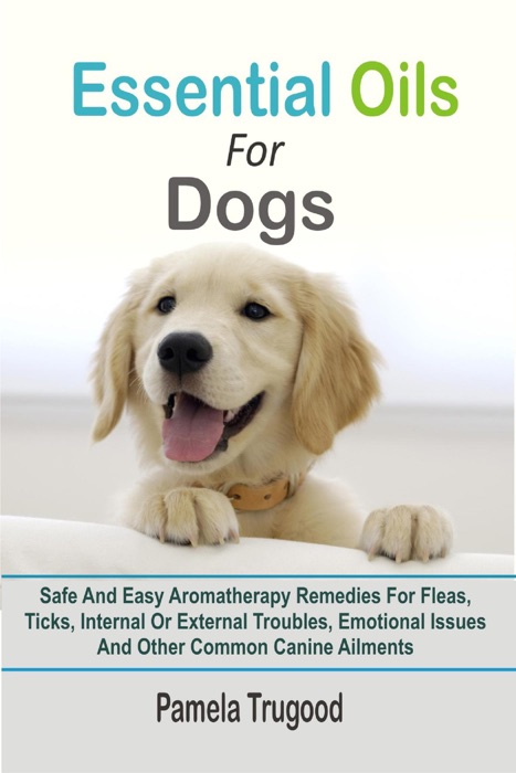 Essential Oils For Dogs:Safe And Easy Aromatherapy Remedies For Fleas, Ticks, Internal Or External Troubles, Emotional Issues And Other Common Canine Ailments