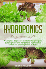 Hydroponics: A Complete Beginner’s Guide to Designing and Building Your Own Inexpensive Hydroponics System for Growing Plants in Water - Dennis Wilson Cover Art