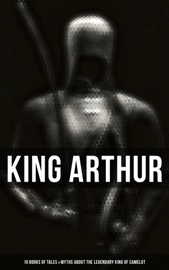 King Arthur: 10 Books of Tales & Myths about the Legendary King of Camelot - Thomas Malory, Alfred Tennyson, Maude L. Radford, James Knowles, Richard Morris, T. W. Rolleston & Howard Pyle