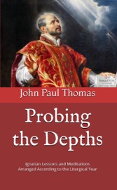 Probing the Depths: Ignatian Lessons and Meditations Arranged According to the Liturgical Year - John Paul Thomas