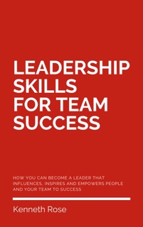 Leadership Skills For Team Success - How You Can Become A Leader That Influences, Inspires And Empowers People And Your Team To Success by Kenneth Rose