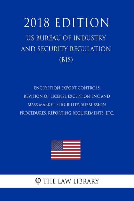 Encryption Export Controls - Revision of License Exception ENC and Mass Market Eligibility, Submission Procedures, Reporting Requirements, etc. (US Bureau of Industry and Security Regulation) (BIS) (2018 Edition)