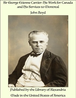 Sir George Etienne Cartier: His Work for Canada and His Services to Montreal by John Boyd