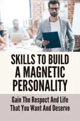 Skills To Build A Magnetic Personality: Gain The Respect And Life That You Want And Deserve