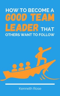 How To Become A Good Team Leader That Others Want To Follow by Kenneth Rose