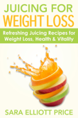 Juicing for Weight Loss: Refreshing Juicing Recipes for Weight Loss, Health and Vitality - Sara Elliott Price