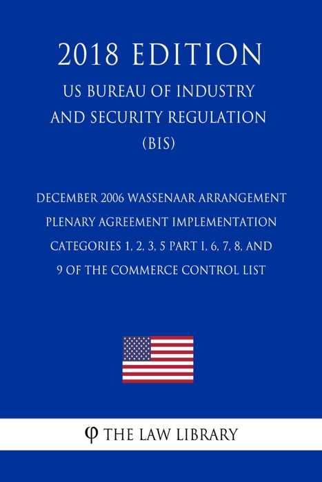 December 2006 Wassenaar Arrangement Plenary Agreement Implementation - Categories 1, 2, 3, 5 Part I, 6, 7, 8, and 9 of the Commerce Control List (US Bureau of Industry and Security Regulation) (BIS) (2018 Edition)