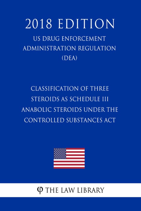 Classification of Three Steroids as Schedule III Anabolic Steroids Under the Controlled Substances Act (US Drug Enforcement Administration Regulation) (DEA) (2018 Edition)