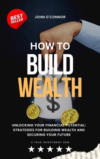 How To Build Wealth: Unlocking Your Financial Potential: Strategies for Building Wealth and Securing Your Future by John O'Connor