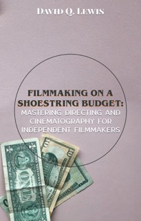 Filmmaking on a Shoestring Budget: Mastering Directing and Cinematography for Independent Filmmakers by David Q. Lewis