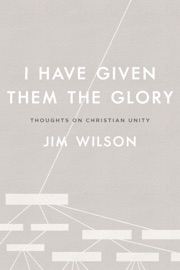 I Have Given Them the Glory: Thoughts on Christian Unity - Jim Wilson