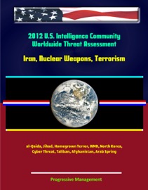 2012 U.S. Intelligence Community Worldwide Threat Assessment: Iran, Nuclear Weapons, Terrorism, al-Qaida, Jihad, Homegrown Terror, WMD, North Korea, Cyber Threat, Taliban, Afghanistan, Arab Spring - Progressive Management