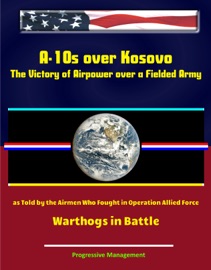 A-10s over Kosovo: The Victory of Airpower over a Fielded Army as Told by the Airmen Who Fought in Operation Allied Force - Warthogs in Battle - Progressive Management