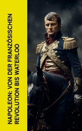 Napoleon: Von der Französischen Revolution bis Waterloo - Egon Friedell, Jerome Bonaparte, Ricarda Huch, Thomas Carlyle, Alexandre Dumas & August Wilhelm Grube