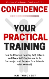 Confidence: Your Practical Training: How to Develop Healthy Self Esteem and Deep Self Confidence to Be Successful and Become True Friends with Yourself - Ian Tuhovsky