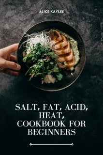 SALT, FAT, ACID, HEAT, COOKBOOK FOR BEGINNERS by Alice Kaylee