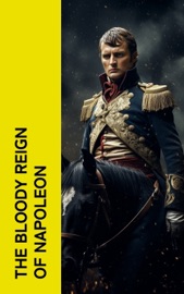 The Bloody Reign of Napoleon - Napoleon Bonaparte, Charles Downer Hazen, Carl von Clausewitz, comte de Philippe-Paul Ségur, Frederic Shoberl, Charles Cornwallis Chesney, S. E. Winbolt, Charles Dalton, Marcelin Marbot, Adrien Bourgogne, Moyle Sherer, Robert Southey, William Lawrence, William Surtees, John Kincaid, William Henry Fitchett, George Simmons, Donat Henchy O’Brien, Louis Antoine Fauvelet de Bourrienne, Louis Constant Wairy & William Milligan Sloane