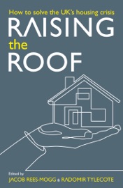 Raising the Roof: How to Solve the United Kingdom's Housing Crisis - Jacob Rees-Mogg, Radomir Tylecote, Stephen Ashmead, Calvin Chan, Ben Clements, Luke McWatters, Daniel Pycock, Thomas Schaffner, Charles Shaw, Gintas Vilkelis & William Watts