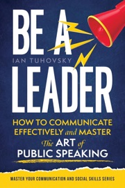 Be a Leader: How to Communicate Effectively and Master the Art of Public Speaking - Ian Tuhovsky