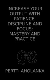 Increase Your Output with Patience, Discipline and Focus: Mastery and Practice - Pertti Aholanka