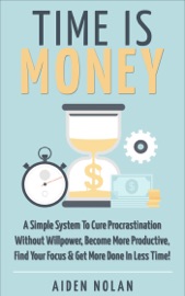 Time Is Money: A Simple System To Cure Procrastination Without Willpower, Become More Productive, Find Your Focus & Get More Done In Less Time! - Aiden Nolan