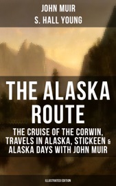 THE ALASKA ROUTE: THE CRUISE OF THE CORWIN, TRAVELS IN ALASKA, STICKEEN & ALASKA DAYS WITH JOHN MUIR (ILLUSTRATED EDITION)
