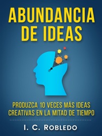 Abundancia de Ideas: Produzca 10 Veces Más Ideas Creativas en la Mitad de Tiempo - I. C. Robledo