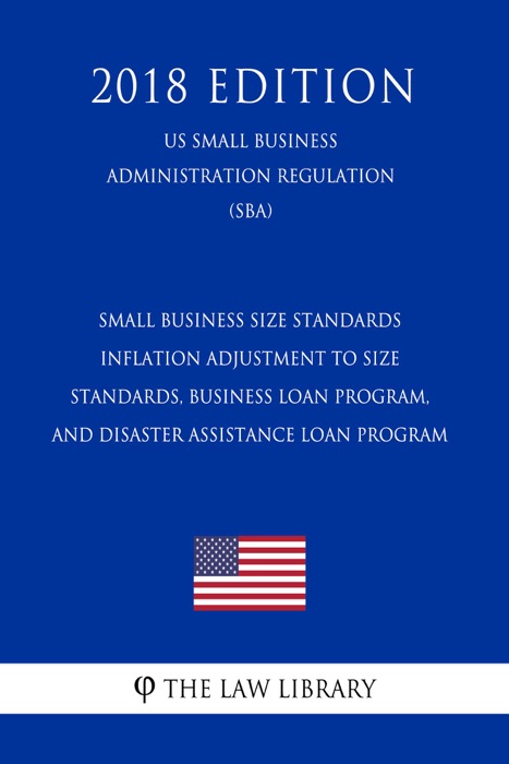 Small Business Size Standards - Inflation Adjustment to Size Standards, Business Loan Program, and Disaster Assistance Loan Program (US Small Business Administration Regulation) (SBA) (2018 Edition)