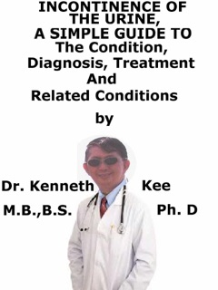 Incontinence of The Urine, A Simple Guide To The Condition, Diagnosis, Treatment And Related Conditions by Kenneth Kee