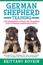 German Shepherd Training: The Beginner's Guide to Training Your German Shepherd Puppy: Includes Potty Training, Sit, Stay, Fetch, Drop, Leash Training and Socialization Training - Brittany Boykin