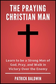 The Praying Christian Man: Learn to be a Strong Man of God, Pray, and Walk in Victory Over the Enemy - Patrick Baldwin