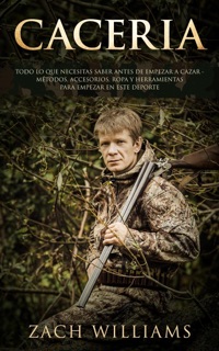 Caceria: Todo lo que necesitas saber antes de empezar a cazar- Métodos, Accesorios, Ropa y Herramientas para empezar en este deporte by Zach Williams