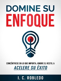 Domine su Enfoque: Concéntrese en lo que Importa, Ignore el Resto, & Acelere su Éxito - I. C. Robledo