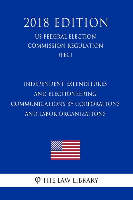 Independent Expenditures and Electioneering Communications by Corporations and Labor Organizations (US Federal Election Commission Regulation) (FEC) (2018 Edition)