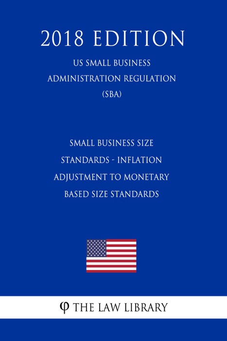 Small Business Size Standards - Inflation Adjustment to Monetary Based Size Standards (US Small Business Administration Regulation) (SBA) (2018 Edition)