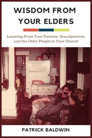 Wisdom from Your Elders: Learning From Your Parents, Grandparents, and the Older People in Your Church - Patrick Baldwin