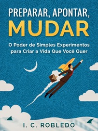Preparar, Apontar, Mudar: O Poder de Simples Experimentos para Criar a Vida Que Você Quer - I. C. Robledo