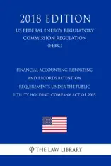 Financial Accounting, Reporting and Records Retention Requirements Under the Public Utility Holding Company Act of 2005 (US Federal Energy Regulatory Commission Regulation) (FERC) (2018 Edition)