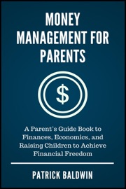 Money Management for Parents: A Parent’s Guide Book to Finances, Economics, and Raising Children to Achieve Financial Freedom - Patrick Baldwin