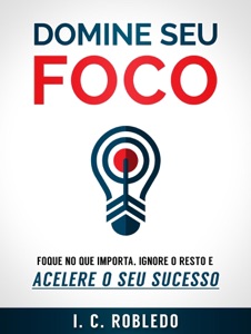 Domine Seu Foco: Foque no Que Importa, Ignore o Resto e Acelere o Seu Sucesso
