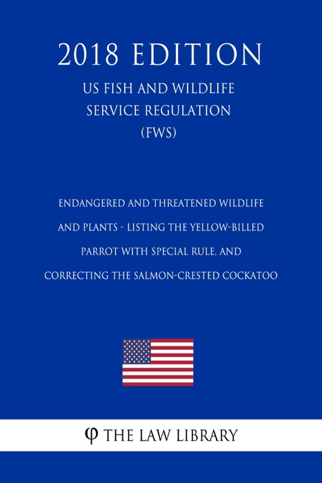 Endangered and Threatened Wildlife and Plants - Listing the Yellow-billed Parrot with Special Rule, and Correcting the Salmon-crested Cockatoo (US Fish and Wildlife Service Regulation) (FWS) (2018 Edition)