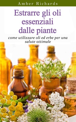 Estrarre gli oli essenziali dalle piante: come utilizzare oli ed erbe per una salute ottimale