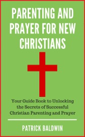 Parenting and Prayer for New Christians Your Guide Book to Unlocking the Secrets of Successful Christian Parenting and Prayer - Patrick Baldwin