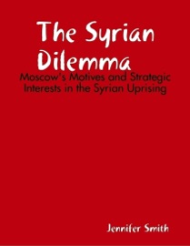 The Syrian Dilemma: Moscow's Motives and Strategic Interests in the Syrian Uprising - Jennifer Smith